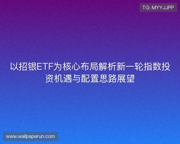 以招银ETF为核心布局解析新一轮指数投资机遇与配置思路展望